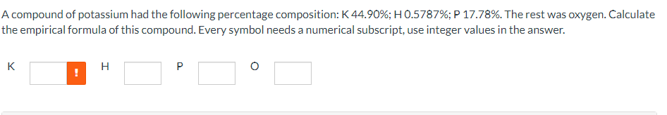 A compound of potassium had the following percentage composition: K 44.90%; H 0.5787%; P 17.78%. The rest was oxygen. Calculate
the empirical formula of this compound. Every symbol needs a numerical subscript, use integer values in the answer.
K
H
P
