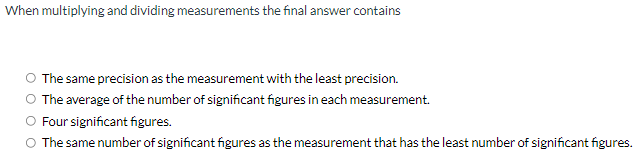 When multiplying and dividing measurements the final answer contains
O The same precision as the measurement with the least precision.
O The average of the number of significant figures in each measurement.
Four significant figures.
O The same number of significant figures as the measurement that has the least number of significant figures.
