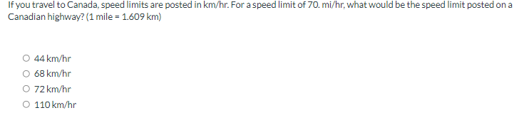 If you travel to Canada, speed limits are posted in km/hr. For a speed limit of 70. mi/hr, what would be the speed limit posted on a
Canadian highway? (1 mile = 1.609 km)
44 km/hr
O 68 km/hr
O 72 km/hr
O 110 km/hr
