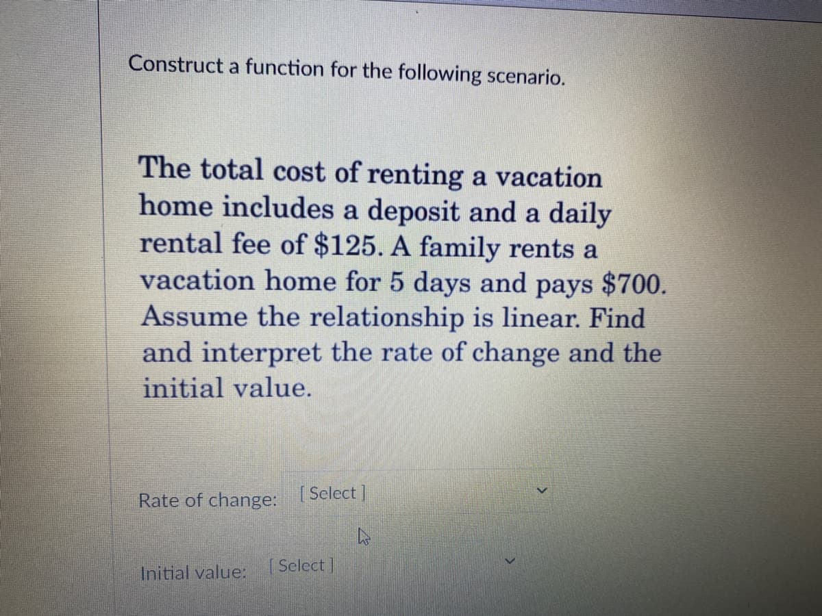 Construct a function for the following scenario.
The total cost of renting a vacation
home includes a deposit and a daily
rental fee of $125. A family rents a
vacation home for 5 days and pays $700.
Assume the relationship is linear. Find
and interpret the rate of change and the
initial value.
Rate of change: Select]
Initial value: (Select]
