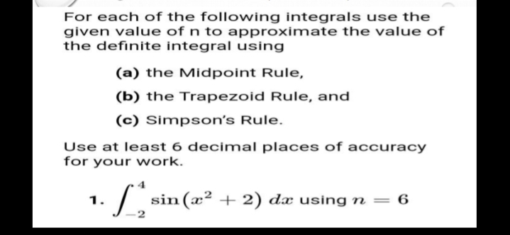 For each of the following integrals use the
given value of n to approximate the value of
the definite integral using
(a) the Midpoint Rule,
(b) the Trapezoid Rule, and
(c) Simpson's Rule.
Use at least 6 decimal places of accuracy
for your work.
sin (æ² + 2) dx using n = 6
1.
