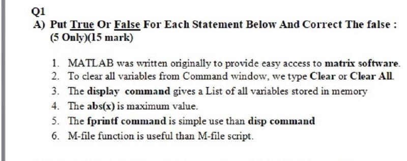 Q1
A) Put True Or False For Each Statement Below And Correct The false :
(5 Only)(15 mark)
1. MATLAB was written originally to provide easy access to matrix software.
2. To clear all variables from Command window, we type Clear or Clear All
3. The display command gives a List of all variables stored in memory
4. The abs(x) is maximum value.
5. The fprintf command is simple use than disp command
6. M-file function is useful than M-file script.
