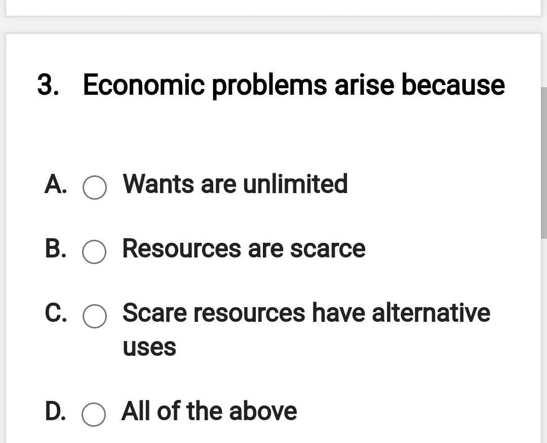 3.
Economic problems arise because
A.
Wants are unlimited
B. O ResOurces are scarce
C. O Scare resources have alternative
uses
D. O All of the above
