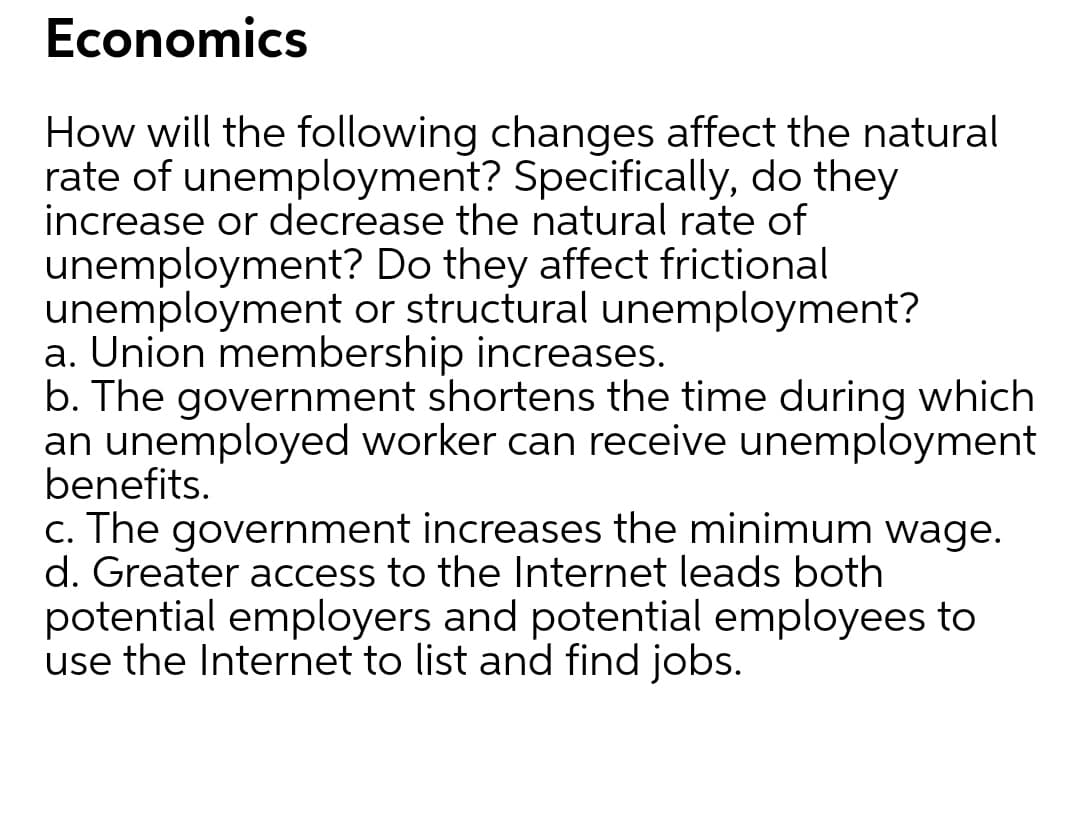 Economics
How will the following changes affect the natural
rate of unemployment? Specifically, do they
increase or decrease the natural rate of
unemployment? Do they affect frictional
unemployment or structural unemployment?
a. Union membership increases.
b. The government shortens the time during which
an unemployed worker can receive unemployment
benefits.
c. The government increases the minimum wage.
d. Greater access to the Internet leads both
potential employers and potential employees to
use the Internet to list and find jobs.
