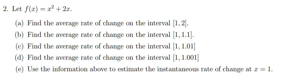 2. Let f(x) = x² + 2x.
(a) Find the average rate of change on the interval [1, 2].
(b) Find the average rate of change on the interval [1, 1.1].
(c) Find the average rate of change on the interval [1, 1.01]
(d) Find the average rate of change on the interval [1, 1.001]
(e) Use the information above to estimate the instantaneous rate of change at x = 1.