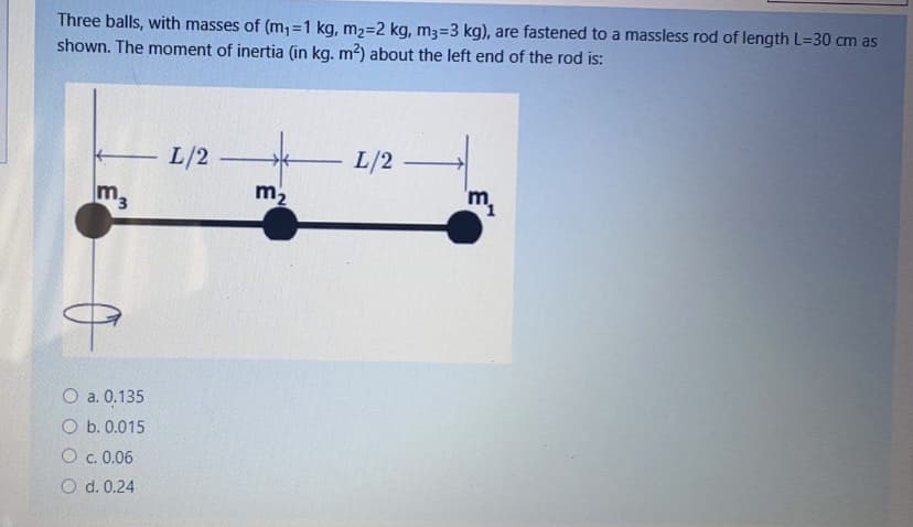 Three balls, with masses of (m;=1 kg, m2=2 kg, m3=3 kg), are fastened to a massless rod of length L=30 cm as
shown. The moment of inertia (in kg. m?) about the left end of the rod is:
L/2
L/2
Im3
m2
O a. 0.135
O b. 0.015
O c. 0.06
O d. 0.24

