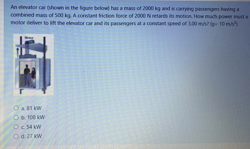 An elevator car (shown in the figure below) has a mass of 2000 kg and is carrying passengers having a
combined mass of 500 kg. A constant friction force of 2000 N retards its motion. How much power must a
motor deliver to lift the elevator car and its passengers at a constant speed of 3.00 m/s? (g= 10 m/s)
Motor
O a. 81 kW
O b. 108 kW
O c. 54 kW
O d. 27 kW
