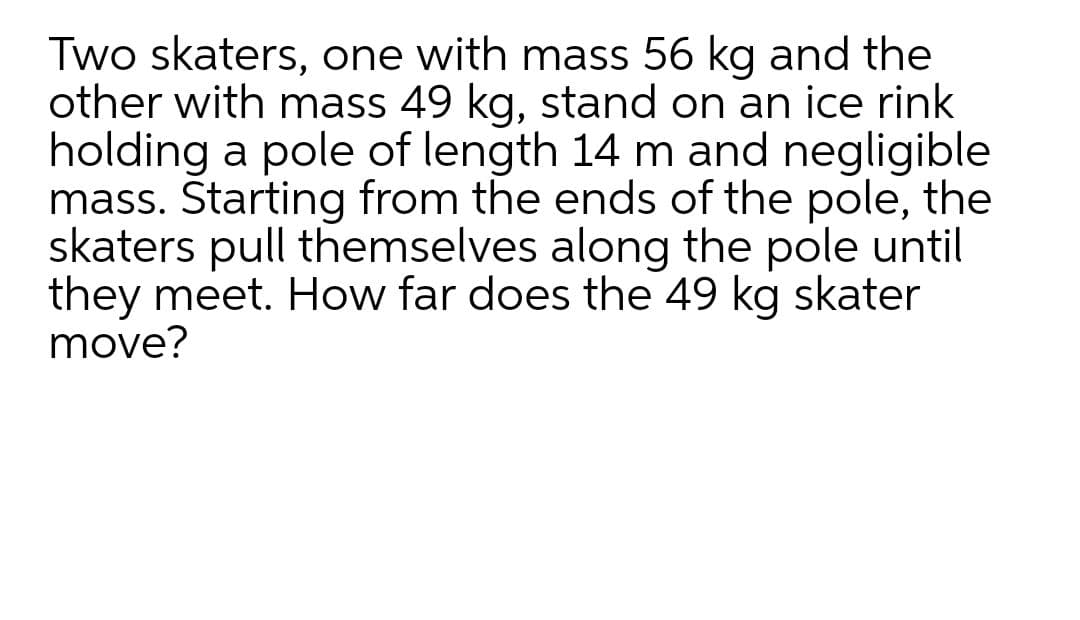 Two skaters, one with mass 56 kg and the
other with mass 49 kg, stand on an ice rink
holding a pole of length 14 m and negligible
mass. Starting from the ends of the pole, the
skaters pull themselves along the pole until
they meet. How far does the 49 kg skater
move?
