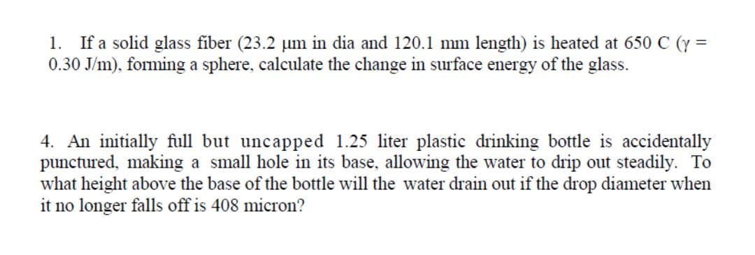1. If a solid glass fiber (23.2 µm in dia and 120.1 mm length) is heated at 650 C (y =
0.30 J/m), forming a sphere, calculate the change in surface energy of the glass.
4. An initially full but uncapped 1.25 liter plastic drinking bottle is accidentally
punctured, making a small hole in its base, allowing the water to drip out steadily. To
what height above the base of the bottle will the water drain out if the drop diameter when
it no longer falls off is 408 micron?
