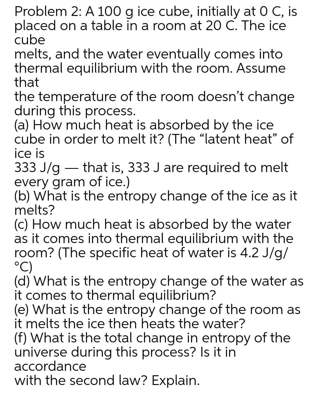 Problem 2: A 100 g ice cube, initially at 0 C, is
placed on a table in a room at 20 C. The ice
cube
melts, and the water eventually comes into
thermal equilibrium with the room. Assume
that
the temperature of the room doesn't change
during this process.
(a) How much heat is absorbed by the ice
cube in order to melt it? (The "latent heat" of
ice is
333 J/g
every gram of ice.)
(b) What is the entropy change of the ice as it
melts?
(c) How much heat is absorbed by the water
as it comes into thermal equilibrium with the
room? (The specific heat of water is 4.2 J/g/
°C)
(d) What is the entropy change of the water as
it comes to thermal equilibrium?
(e) What is the entropy change of the room as
it melts the ice then heats the water?
(f) What is the total change in entropy of the
universe during this process? Is it in
accordance
with the second law? Explain.
that is, 333 J are required to melt
-
