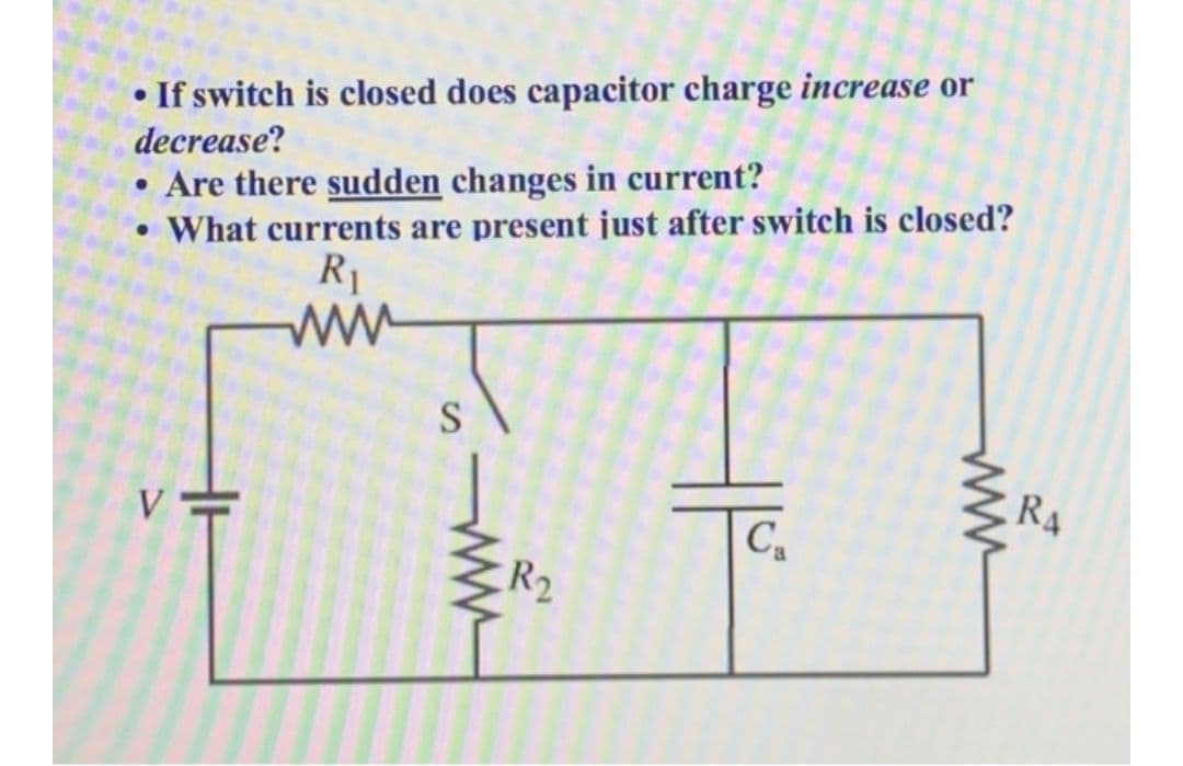 • If switch is closed does capacitor charge increase or
decrease?
• Are there sudden changes in current?
What currents are present just after switch is closed?
R1
ww
R4
C,
ER2
H
