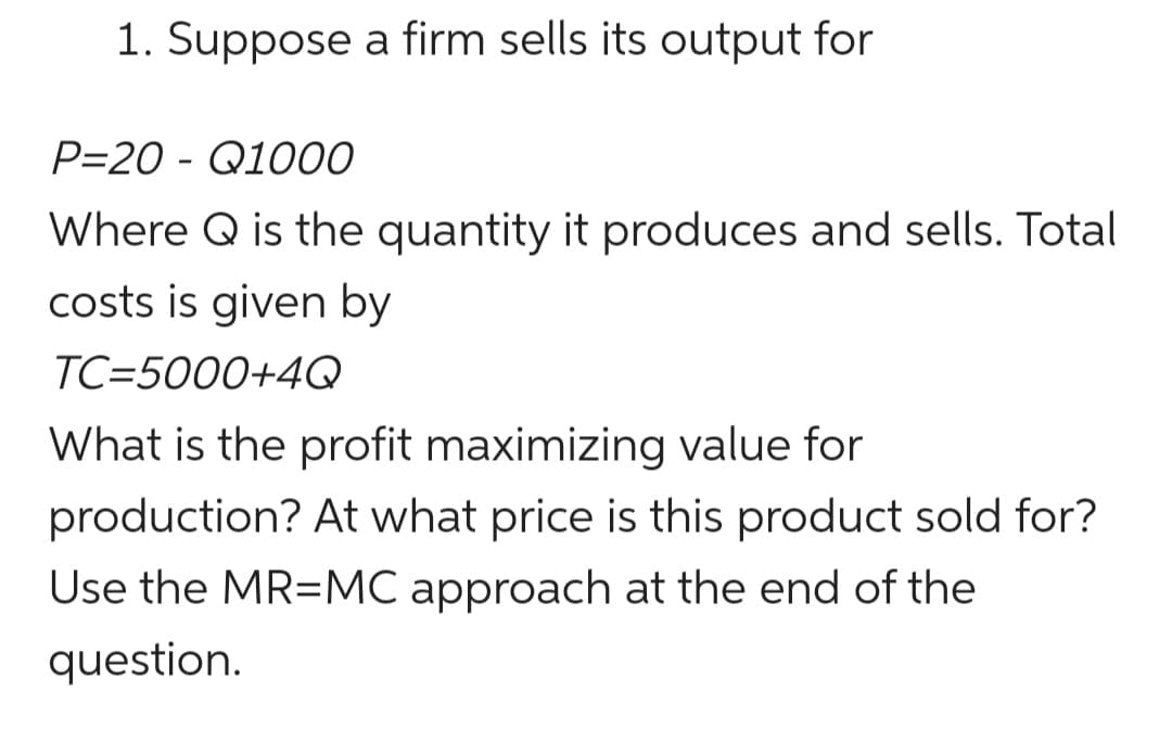 1. Suppose a firm sells its output for
P=20 - Q1000
Where Q is the quantity it produces and sells. Total
costs is given by
TC=5000+4Q
What is the profit maximizing value for
production? At what price is this product sold for?
Use the MR=MC approach at the end of the
question.
