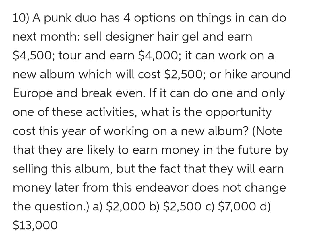 10) A punk duo has 4 options on things in can do
next month: sell designer hair gel and earn
$4,500; tour and earn $4,000; it can work on a
new album which will cost $2,500; or hike around
Europe and break even. If it can do one and only
one of these activities, what is the opportunity
cost this year of working on a new album? (Note
that they are likely to earn money in the future by
selling this album, but the fact that they will earn
money later from this endeavor does not change
the question.) a) $2,000 b) $2,500 c) $7,000 d)
$13,000
