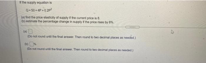 If the supply equation is
Q= 50 + 4P +0.2P
(a) find the price elasticity of supply if the current price is 8.
(b) estimate the percentage change in supply if the price rises by 6%.
.....
(a)
(Do not round until the final answer. Then round to two decimal places as needed.)
(b)%
(Do not round until the final answer. Then round to two decimal places as needed.)

