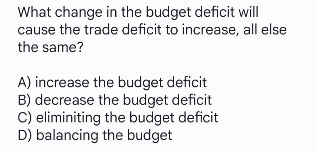 What change in the budget deficit will
cause the trade deficit to increase, all else
the same?
A) increase the budget deficit
B) decrease the budget deficit
C) eliminiting the budget deficit
D) balancing the budget
