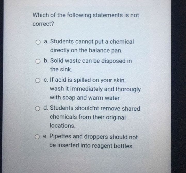 Which of the following statements is not
correct?
O a. Students cannot put a chemical
directly on the balance pan.
O b. Solid waste can be disposed in
the sink.
O c. If acid is spilled on your skin,
wash it immediately and thorougly
with soap and warm water.
O d. Students should'nt remove shared
chemicals from their original
locations.
O e. Pipettes and droppers should not
be inserted into reagent bottles.
