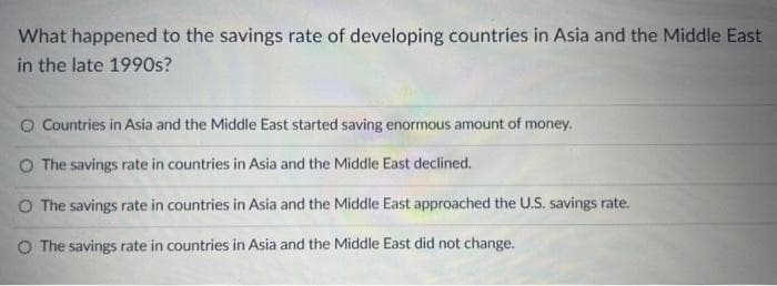 What happened to the savings rate of developing countries in Asia and the Middle East
in the late 1990s?
O Countries in Asia and the Middle East started saving enormous amount of money.
The savings rate in countries in Asia and the Middle East declined.
O The savings rate in countries in Asia and the Middle East approached the U.S. savings rate.
O The savings rate in countries in Asia and the Middle East did not change.