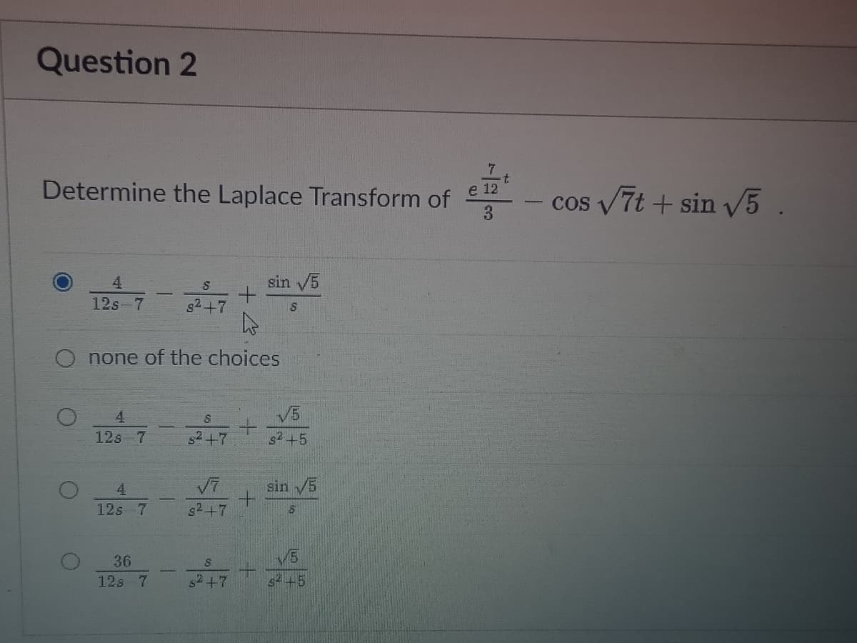 Question 2
Determine the Laplace Transform of
e 12
cos v7t + sin V5.
4.
sin 5
12s-7
g2+7
none of the choices
4
V5
12s 7
s2+7
s2+5
4
V7
sin /5
+.
s2+7
12s
V5
s+5
36
12s 7
s2+7
