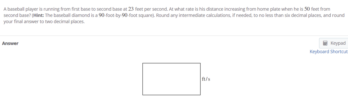 A baseball player is running from first base to second base at 23 feet per second. At what rate is his distance increasing from home plate when he is 50 feet from
second base? (Hint: The baseball diamond is a 90-foot-by-90-foot square). Round any intermediate calculations, if needed, to no less than six decimal places, and round
your final answer to two decimal places.
Answer
E Keypad
Keyboard Shortcut:
ft/s
