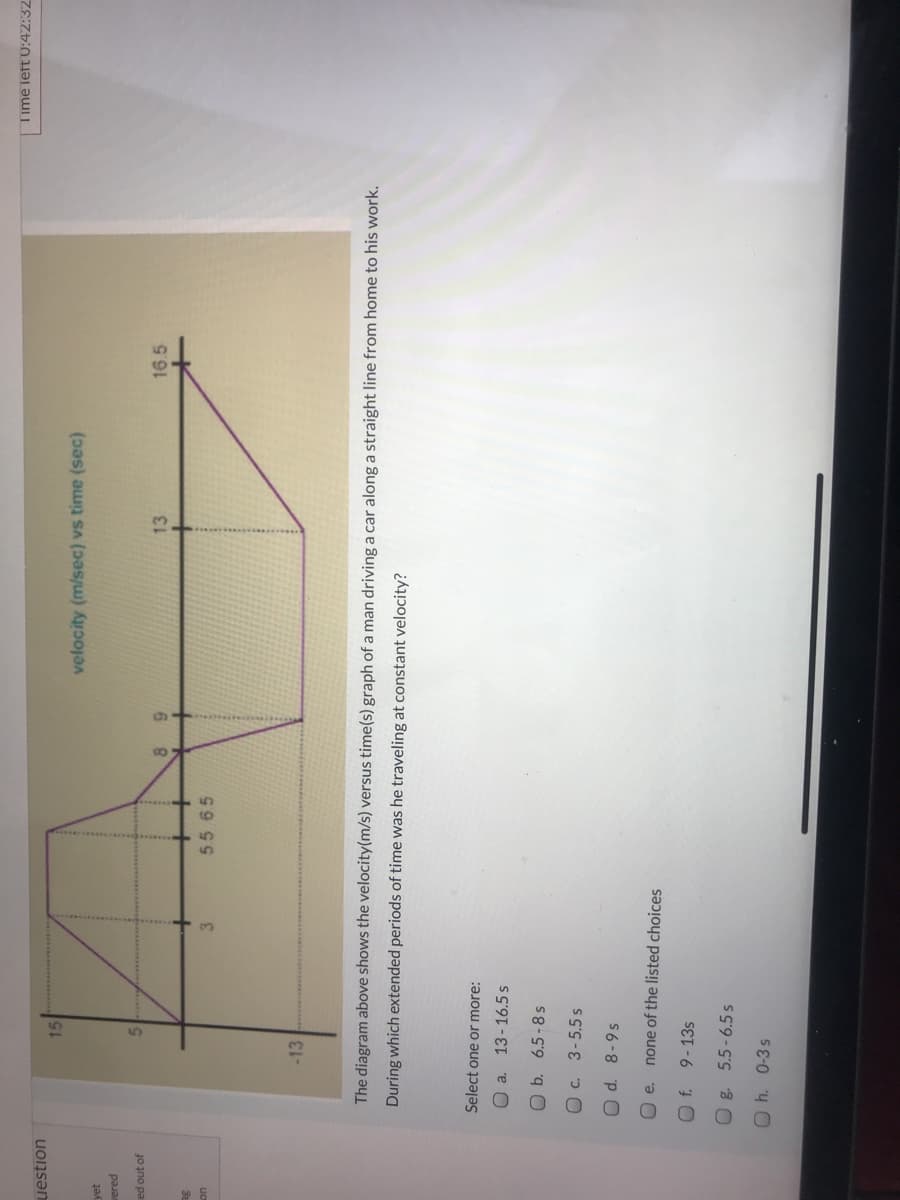 Time left 0:42:32
uestion
15
velocity (m/sec) vs time (sec)
yet
vered
ed out of
13
16.5
6.
5.5 65
uo
-13
The diagram above shows the velocity(m/s) versus time(s) graph of a man driving a car along a straight line from home to his work.
During which extended periods of time was he traveling at constant velocity?
Select one or more:
O a.
13-16.5 s
O b. 6.5 -8 s
O c. 3-5.5 s
O e. none of the listed choices
9-13s
Og. 5.5-6.5 s
Oh. 0-3s
