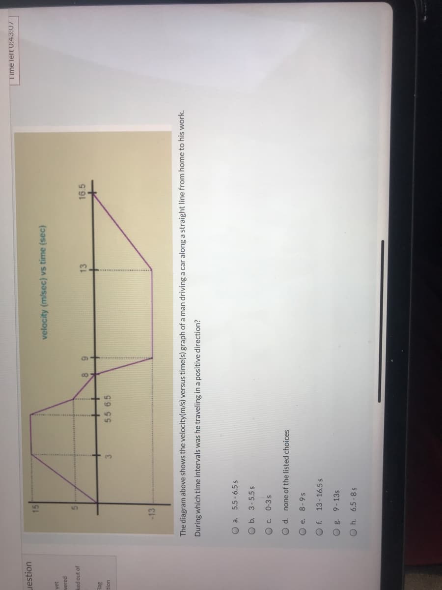 Time left 0:43:07
uestion
15
velocity (m/sec) vs time (sec)
yet
vered
ked out of
13
16.5
6.
5.5 6.5
uon
-13
The diagram above shows the velocity(m/s) versus time(s) graph of a man driving a car along a straight line from home to his work.
During which time intervals was he traveling in a positive direction?
O a. 5.5-6.5 s
O b. 3-5.5 s
Oc. 0-3s
O d. none of the listed choices
O e. 8-9s
13-16.5 s
O g. 9-13s
O h. 6.5-8s
