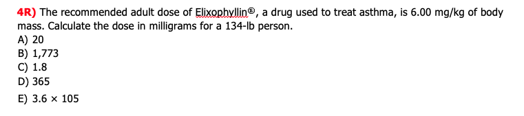 4R) The recommended adult dose of Elixophyllin®, a drug used to treat asthma, is 6.00 mg/kg of body
mass. Calculate the dose in milligrams for a 134-lb person.
A) 20
B) 1,773
C) 1.8
D) 365
E) 3.6 x 105
