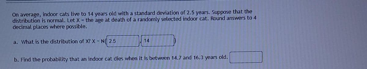 On average, indoor cats live to 14 years old with a standard deviation of 2.5 years. Suppose that the
distribution is normal. Let X the age at death of a randomly selected indoor cat. Round answers to 4
decimal places where possible.
a. What is the distribution of X? X N( 2.5
14
b. Find the probability that an indoor cat dies when it is between 14.7 and 16.3 years old.
