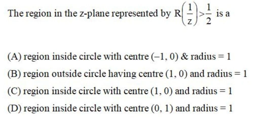 The region in the z-plane represented by R
is a
(A) region inside circle with centre (-1, 0) & radius = 1
(B) region outside circle having centre (1, 0) and radius = 1
(C) region inside circle with centre (1, 0) and radius = 1
(D) region inside circle with centre (0, 1) and radius = 1
