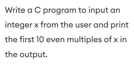 Write a C program to input an
integer x from the user and print
the first 10 even multiples of x in
the output.
