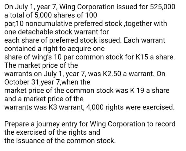On July 1, year 7, Wing Corporation issued for 525,000
a total of 5,000 shares of 100
par,10 noncumulative preferred stock ,together with
one detachable stock warrant for
each share of preferred stock issued. Each warrant
contained a right to acquire one
share of wing's 10 par common stock for K15 a share.
The market price of the
warrants on July 1, year 7, was K2.50 a warrant. On
October 31,year 7,when the
market price of the common stock was K 19 a share
and a market price of the
warrants was K3 warrant, 4,000 rights were exercised.
Prepare a journey entry for Wing Corporation to record
the exercised of the rights and
the issuance of the common stock.
