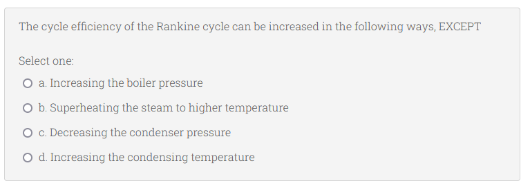 The cycle efficiency of the Rankine cycle can be increased in the following ways, EXCEPT
Select one:
O a. Increasing the boiler pressure
O b. Superheating the steam to higher temperature
O c. Decreasing the condenser pressure
O d. Increasing the condensing temperature
