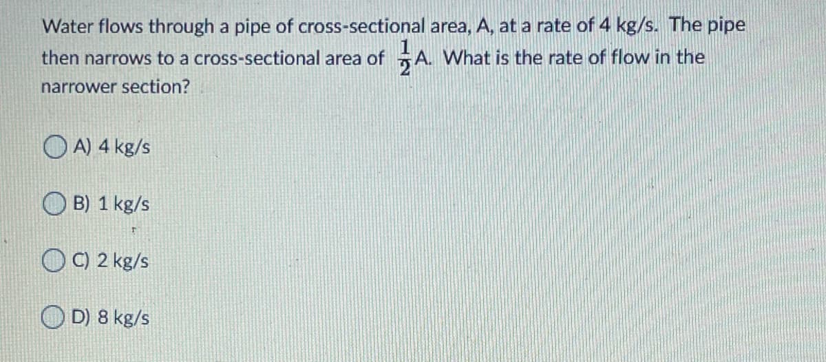 Water flows through a pipe of cross-sectional area, A, at a rate of 4 kg/s. The pipe
A. What is the rate of flow in the
then narrows to a cross-sectional area of
narrower section?
O A) 4 kg/s
B) 1 kg/s
O C) 2 kg/s
O D) 8 kg/s
