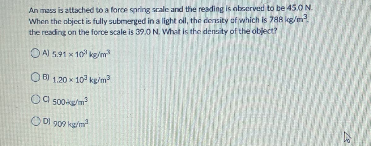 An mass is attached to a force spring scale and the reading is observed to be 45.0 N.
When the object is fully submerged in a light oil, the density of which is 788 kg/m,
the reading on the force scale is 39.0 N. What is the density of the object?
O A) 5.91 x 103 kg/m3
B) 1.20 x 103 kg/m3
OO 500-kg/m3
O D) 909 kg/m
