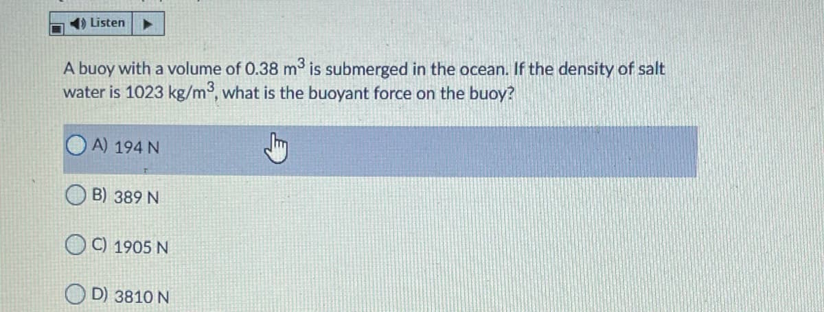 1) Listen
A buoy with a volume of 0.38 m is submerged in the ocean. If the density of salt
water is 1023 kg/m³, what is the buoyant force on the buoy?
A) 194 N
B) 389 N
O C) 1905 N
O D) 3810 N
