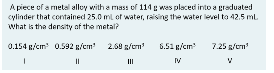 A piece of a metal alloy with a mass of 114 g was placed into a graduated
cylinder that contained 25.0 mL of water, raising the water level to 42.5 mL.
What is the density of the metal?
0.154 g/cm3 0.592 g/cm³ 2.68 g/cm3
6.51 g/cm³
7.25 g/cm3
II
II
IV
V
