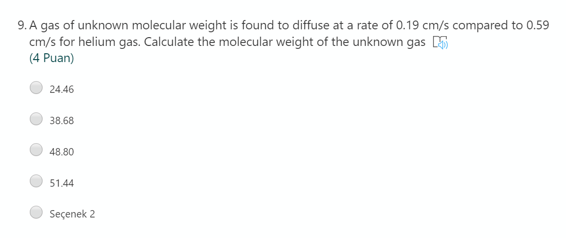 9. A gas of unknown molecular weight is found to diffuse at a rate of 0.19 cm/s compared to 0.59
cm/s for helium gas. Calculate the molecular weight of the unknown gas E
(4 Puan)
24.46
38.68
48.80
51.44
Seçenek 2
