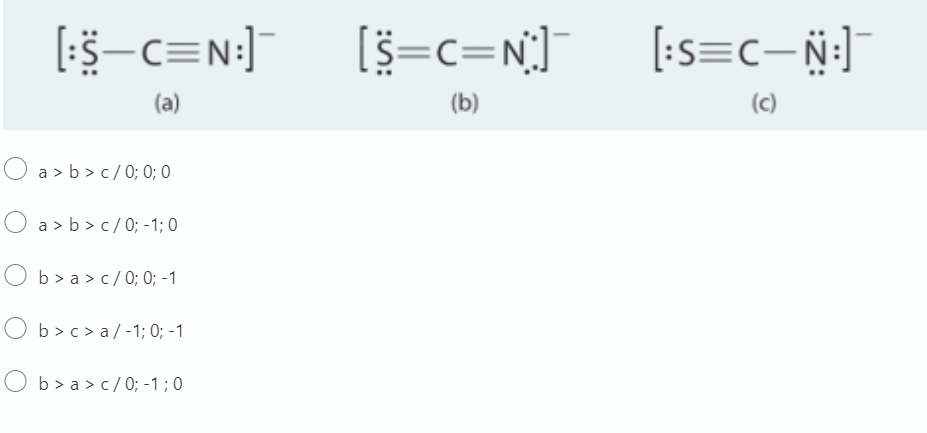 [5-c=N:]
[s=c=N]
[:s=c- N:]
(a)
(b)
(c)
O a > b > c/ 0; 0; 0
O a > b > c/0; -1; 0
O b> a > c/ 0; 0; -1
b > c > a / -1; 0; -1
O b> a > c/0; -1 ; 0
