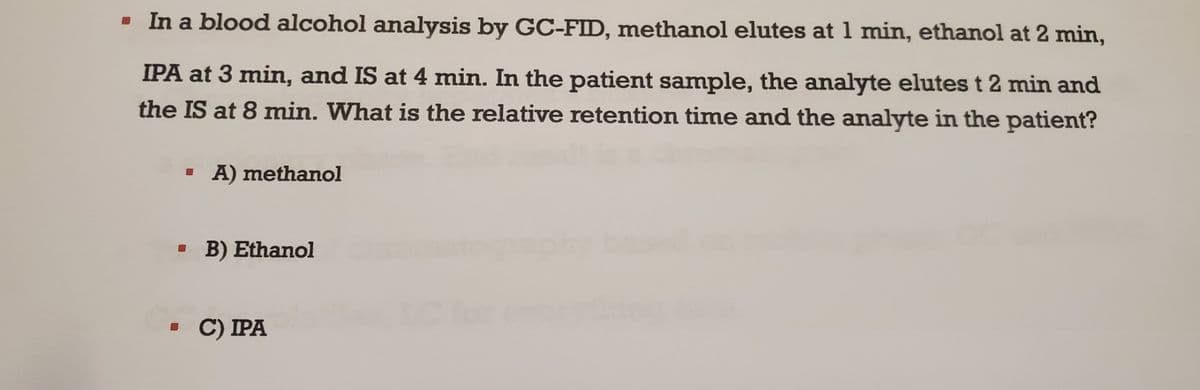 ▪ In a blood alcohol analysis by GC-FID, methanol elutes at 1 min, ethanol at 2 min,
IPA at 3 min, and IS at 4 min. In the patient sample, the analyte elutes t 2 min and
the IS at 8 min. What is the relative retention time and the analyte in the patient?
▪ A) methanol
B) Ethanol
▪ C) IPA