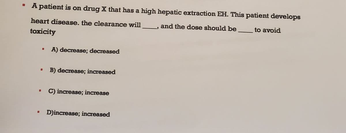 A patient is on drug X that has a high hepatic extraction EH. This patient develops
and the dose should be
to avoid
heart disease. the clearance will
toxicity
B
A) decrease; decreased
B) decrease; increased
C) increase; increase
D)increase; increased