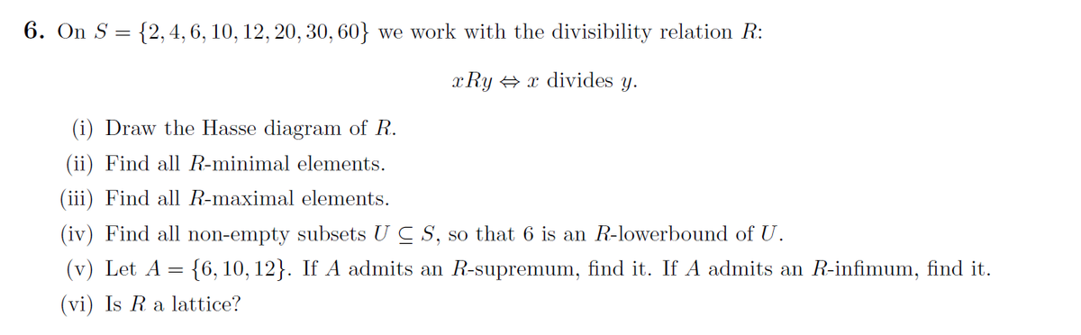 6. On S = {2, 4, 6, 10, 12, 20, 30, 60} we work with the divisibility relation R:
xRy ⇒ x divides y.
(i) Draw the Hasse diagram of R.
(ii) Find all R-minimal elements.
(iii) Find all R-maximal elements.
(iv) Find all non-empty subsets UC S, so that 6 is an R-lowerbound of U.
(v) Let A = {6, 10, 12}. If A admits an R-supremum, find it. If A admits an R-infimum, find it.
(vi) Is R a lattice?