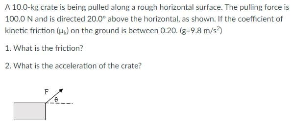 A 10.0-kg crate is being pulled along a rough horizontal surface. The pulling force is
100.0 N and is directed 20.0° above the horizontal, as shown. If the coefficient of
kinetic friction (uk) on the ground is between 0.20. (g-9.8 m/s2)
1. What is the friction?
2. What is the acceleration of the crate?
F
