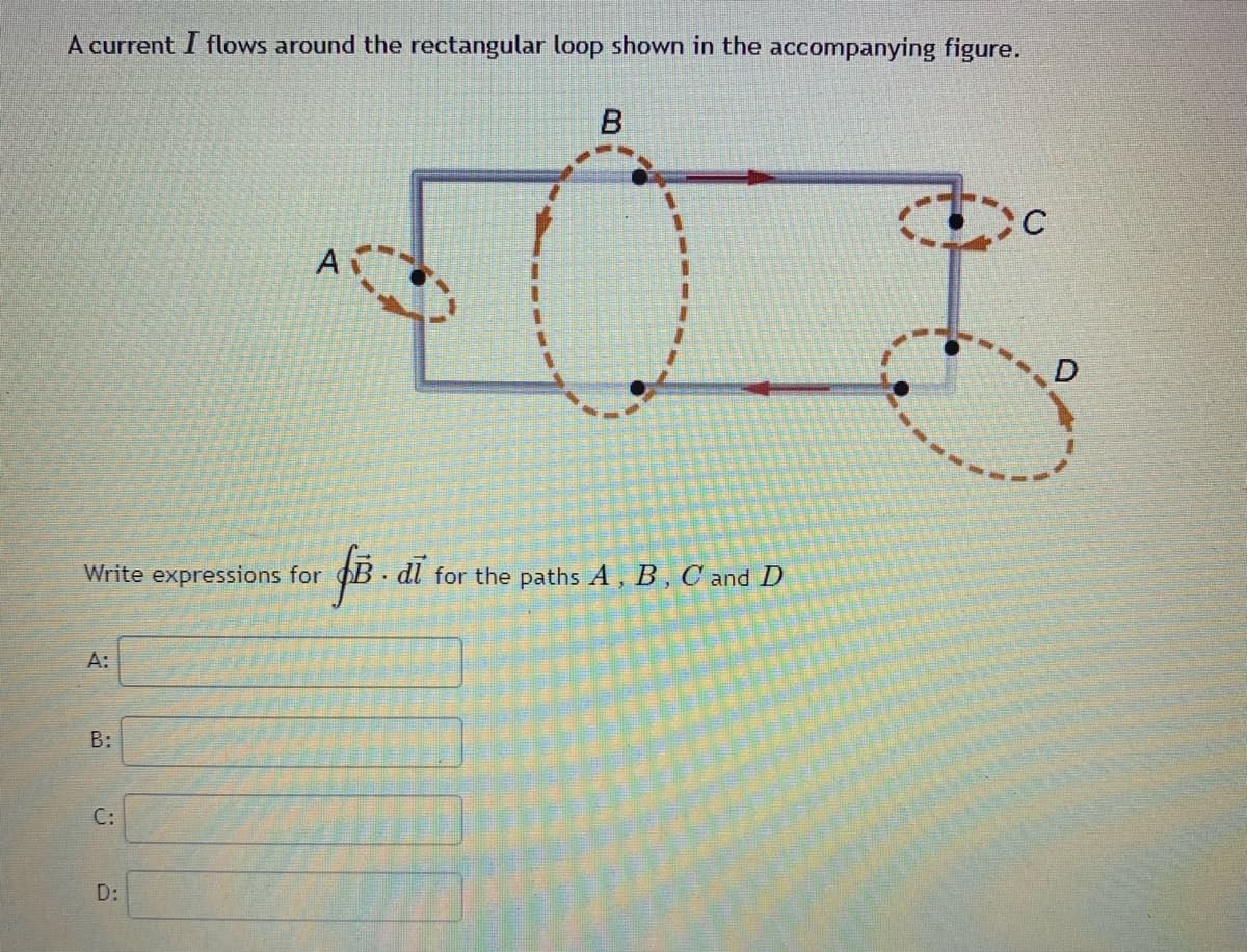 A current I flows around the rectangular loop shown in the accompanying figure.
B
A
D
Write expressions for
B . dl for the paths A, B , C and D
A:
B:
C:
D:
