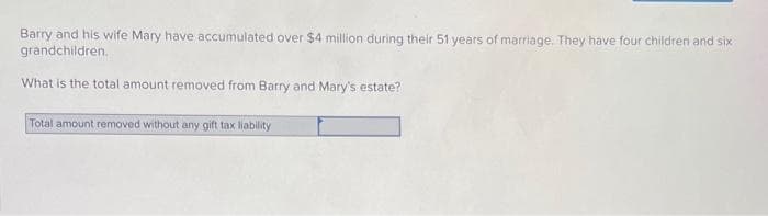 Barry and his wife Mary have accumulated over $4 million during their 51 years of marriage. They have four children and six
grandchildren.
What is the total amount removed from Barry and Mary's estate?
Total amount removed without any gift tax liability