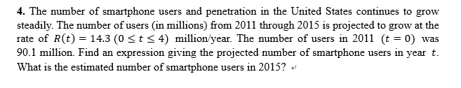 4. The number of smartphone users and penetration in the United States continues to grow
steadily. The number of users (in millions) from 2011 through 2015 is projected to grow at the
rate of R(t) = 14.3 (0 <t< 4) million/year. The number of users in 2011 (t = 0) was
90.1 million. Find an expression giving the projected number of smartphone users in year t.
What is the estimated number of smartphone users in 2015?
