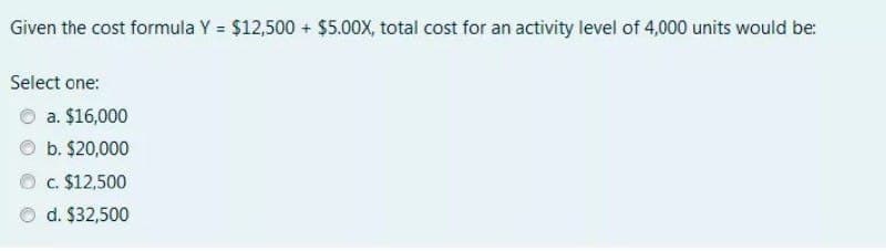 Given the cost formula Y = $12,500 + $5.00X, total cost for an activity level of 4,000 units would be:
Select one:
a. $16,000
b. $20,000
c. $12,500
d. $32,500
