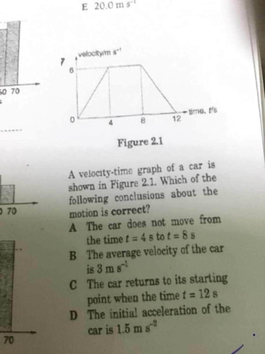 E 20.0 ms
velocity/m s
50 70
tirme, t's
12
8.
Figure 2.1
A velocity-time graph of a car is
shown in Figure 2.1. Which of the
following conclusions about the
motion is correct?
A The car does not move from
the time t = 4 s to t 8 s
B The average velocity of the car
is 3 ms
C The car returns to its starting
point when the time t = 12 s
D The initial acceleration of the
car is 1.5 ms
O 70
%3D
70
