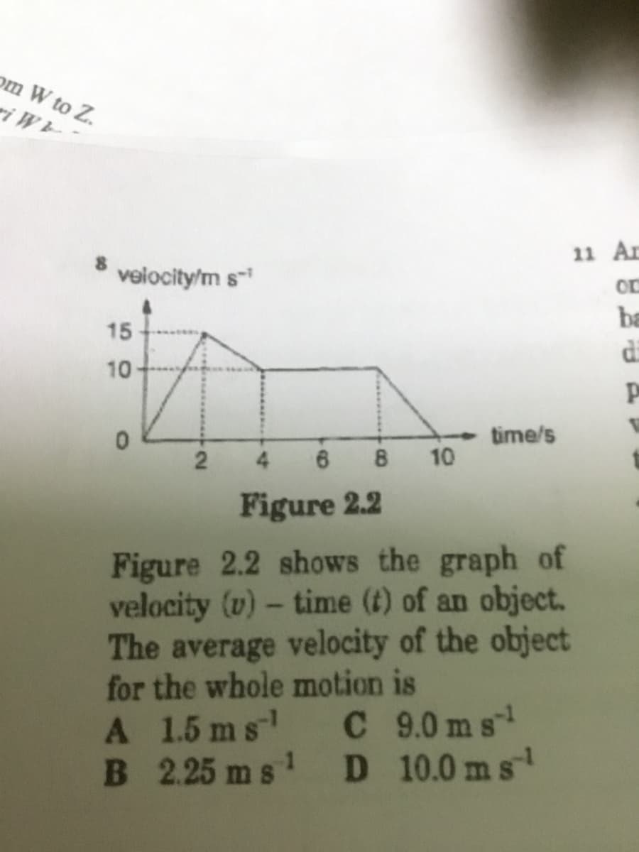 om W to Z.
ri WL
11 Ar
velocity/m s-
ba
di
15
10
time/s
10
Figure 2.2
Figure 2.2 shows the graph of
velocity (v) - time (t) of an object.
The average velocity of the object
for the whole motion is
A 1.5 ms
B 2.25 m s
C 9.0ms
D 10.0 ms
