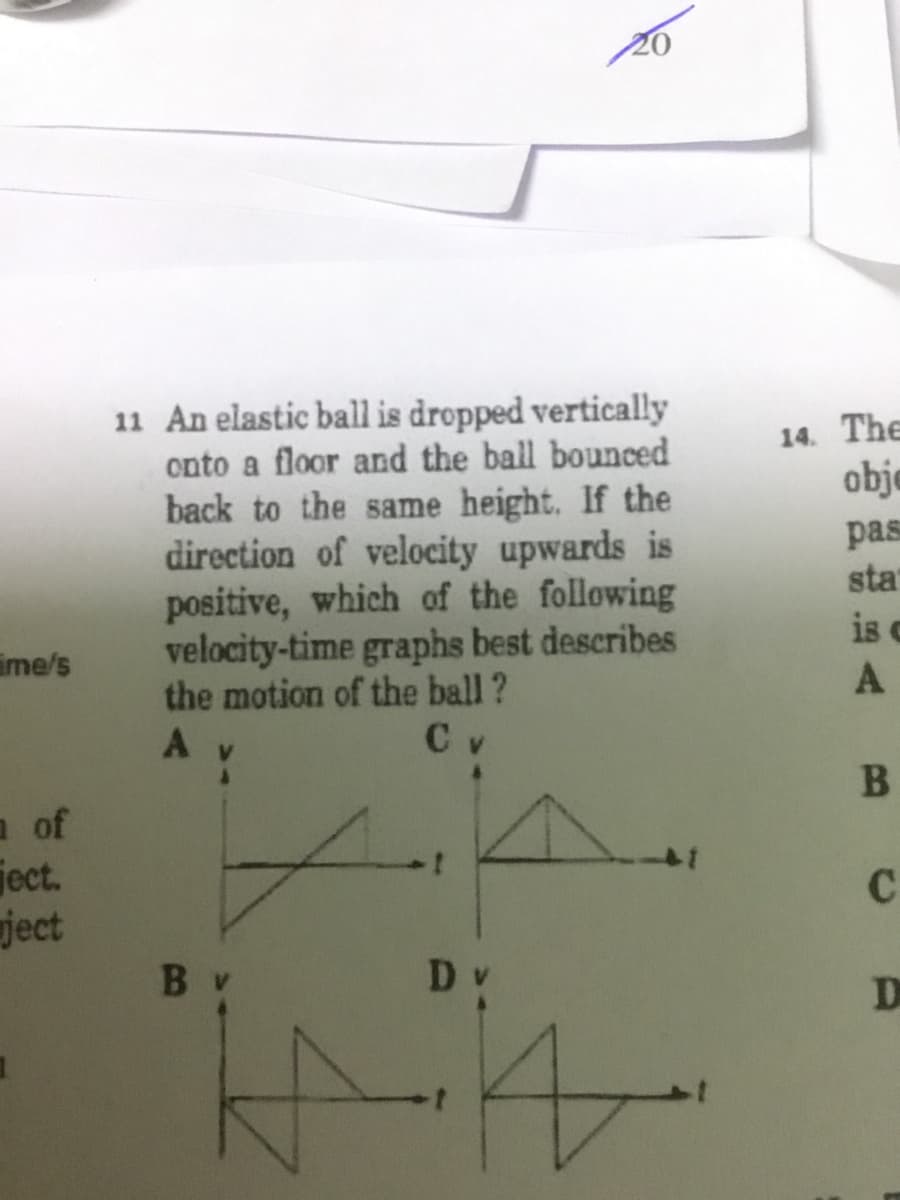 11 An elastic ball is dropped vertically
onto a floor and the ball bounced
back to the same height. If the
direction of velocity upwards is
positive, which of the following
velocity-time graphs best describes
the motion of the ball?
C v
14. The
obje
pas
sta
is c
ime/s
a of
ject.
ject
C
D v
D
B
