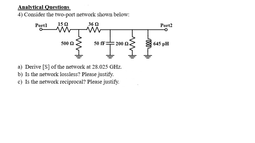 Analytical Questions
4) Consider the two-port network shown below:
Portl
15Ω
36 Q
Port2
500 2
50 fF=
200 2.
645 pH
a) Derive [S] of the network at 28.025 GHz.
b) Is the network lossless? Please justify.
c) Is the network reciprocal? Please justify.
