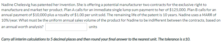 Nadine Chelesvig has patented her invention. She is offering a potential manufacturer two contracts for the exclusive right to
manufacture and market her product. Plan A calls for an immediate single lump sum payment to her of $125,000. Plan B calls for an
annual payment of $10,000 plus a royalty of $1.00 per unit sold. The remaining life of the patent is 10 years. Nadine uses a MARR of
10%/year. What must be the uniform annual sales volume of the product for Nadine to be indifferent between the contracts, based on
an annual worth analysis?
units
Carry all interim calculations to 5 decimal places and then round your final answer to the nearest unit. The tolerance is ±10.